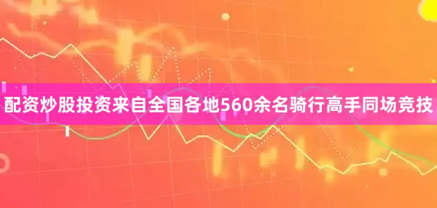 配资炒股投资来自全国各地560余名骑行高手同场竞技