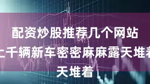 配资炒股推荐几个网站上千辆新车密密麻麻露天堆着