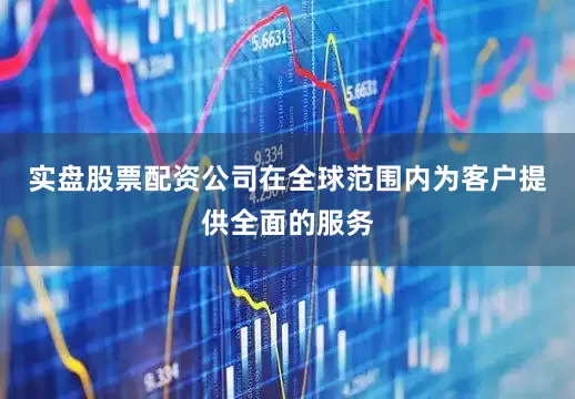 实盘股票配资公司在全球范围内为客户提供全面的服务