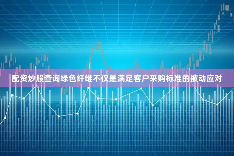 配资炒股查询绿色纤维不仅是满足客户采购标准的被动应对